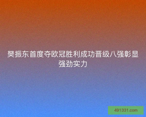 樊振东首度夺欧冠胜利成功晋级八强彰显强劲实力