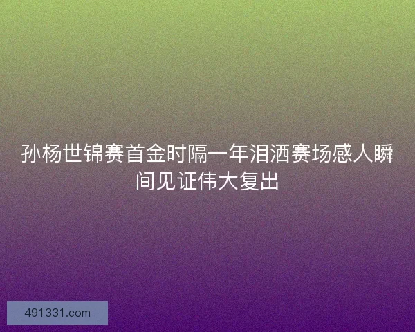 孙杨世锦赛首金时隔一年泪洒赛场感人瞬间见证伟大复出
