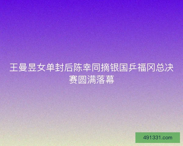 王曼昱女单封后陈幸同摘银国乒福冈总决赛圆满落幕