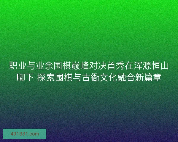 职业与业余围棋巅峰对决首秀在浑源恒山脚下 探索围棋与古衙文化融合新篇章