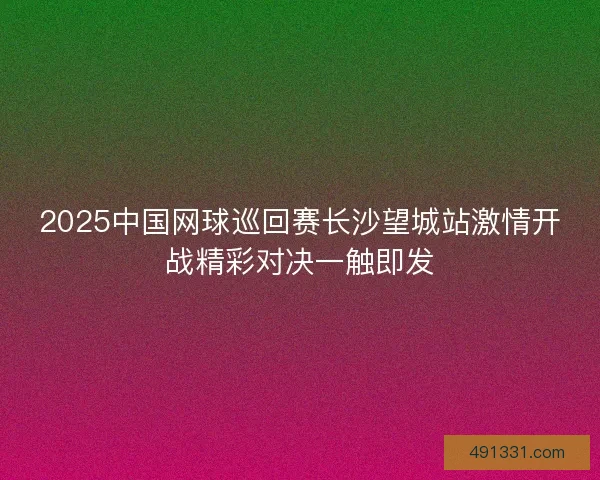 2025中国网球巡回赛长沙望城站激情开战精彩对决一触即发