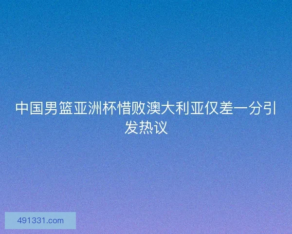 中国男篮亚洲杯惜败澳大利亚仅差一分引发热议