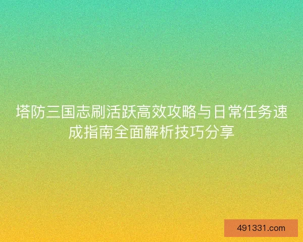 塔防三国志刷活跃高效攻略与日常任务速成指南全面解析技巧分享 塔防三国志刷活跃高效攻略与日常任务速成指南全面解析技巧分享