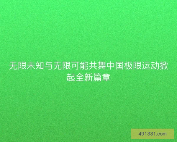 无限未知与无限可能共舞中国极限运动掀起全新篇章 无限未知与无限可能共舞中国极限运动掀起全新篇章
