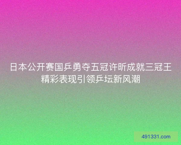 日本公开赛国乒勇夺五冠许昕成就三冠王精彩表现引领乒坛新风潮 日本公开赛国乒勇夺五冠许昕成就三冠王精彩表现引领乒坛新风潮