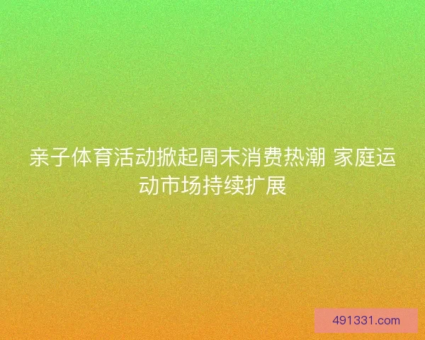 亲子体育活动掀起周末消费热潮 家庭运动市场持续扩展
