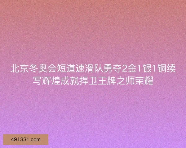 北京冬奥会短道速滑队勇夺2金1银1铜续写辉煌成就捍卫王牌之师荣耀