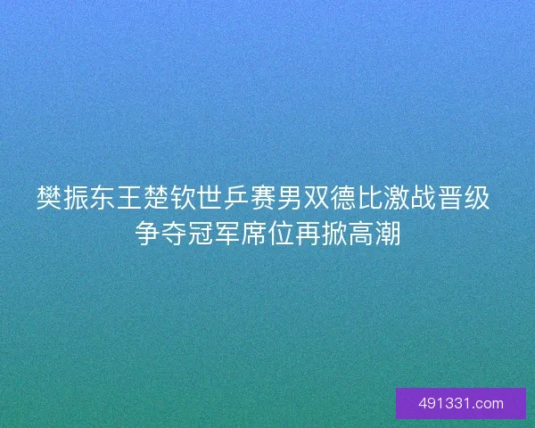 樊振东王楚钦世乒赛男双德比激战晋级 争夺冠军席位再掀高潮