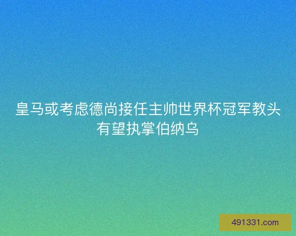 皇马或考虑德尚接任主帅世界杯冠军教头有望执掌伯纳乌