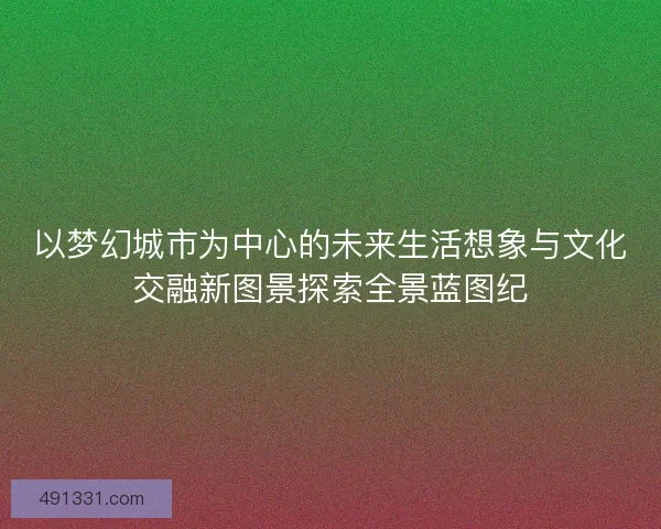 以梦幻城市为中心的未来生活想象与文化交融新图景探索全景蓝图纪 以梦幻城市为中心的未来生活想象与文化交融新图景探索全景蓝图纪