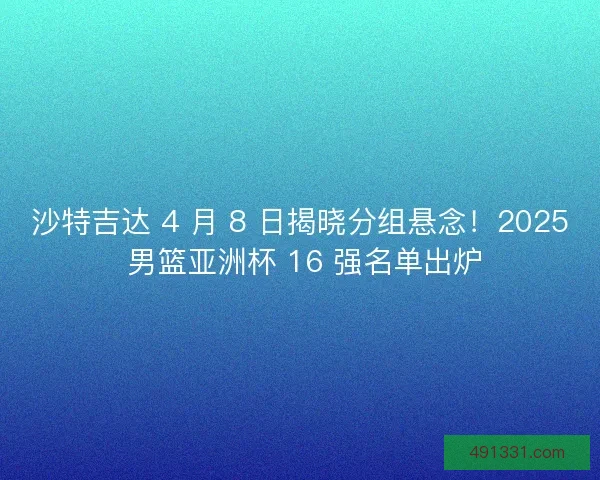 沙特吉达 4 月 8 日揭晓分组悬念！2025 男篮亚洲杯 16 强名单出炉