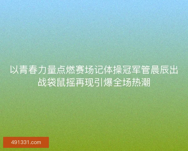 以青春力量点燃赛场记体操冠军管晨辰出战袋鼠摇再现引爆全场热潮