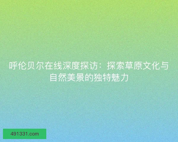呼伦贝尔在线深度探访：探索草原文化与自然美景的独特魅力