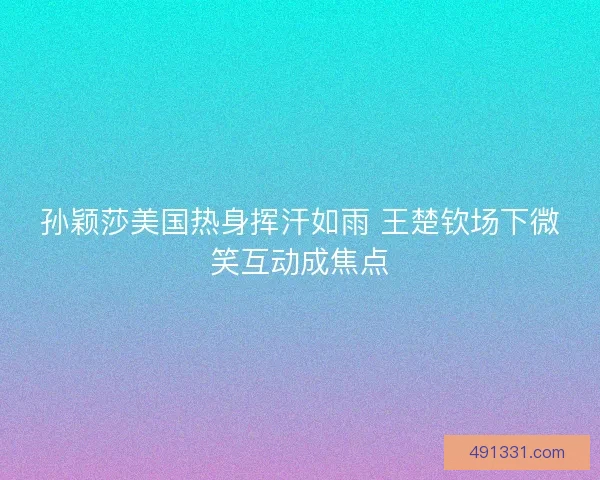 孙颖莎美国热身挥汗如雨 王楚钦场下微笑互动成焦点 孙颖莎美国热身挥汗如雨 王楚钦场下微笑互动成焦点