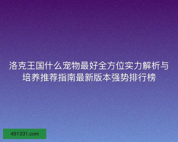 洛克王国什么宠物最好全方位实力解析与培养推荐指南最新版本强势排行榜 洛克王国什么宠物最好全方位实力解析与培养推荐指南最新版本强势排行榜