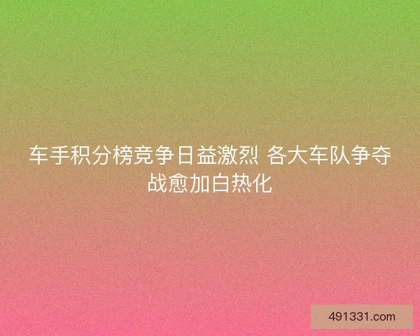 车手积分榜竞争日益激烈 各大车队争夺战愈加白热化