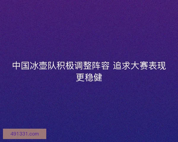 中国冰壶队积极调整阵容 追求大赛表现更稳健 中国冰壶队积极调整阵容 追求大赛表现更稳健