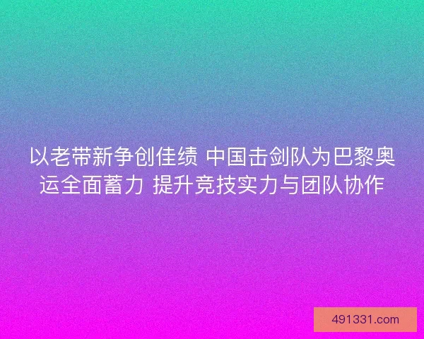 以老带新争创佳绩 中国击剑队为巴黎奥运全面蓄力 提升竞技实力与团队协作