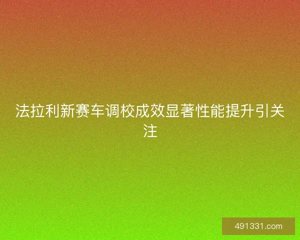 法拉利新赛车调校成效显著性能提升引关注 法拉利新赛车调校成效显著性能提升引关注