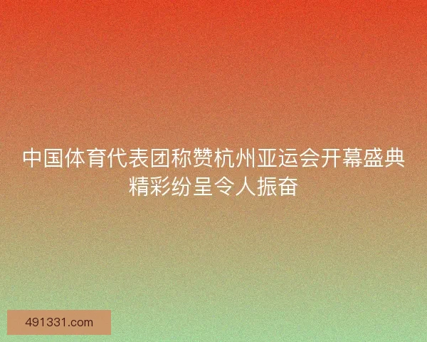中国体育代表团称赞杭州亚运会开幕盛典精彩纷呈令人振奋