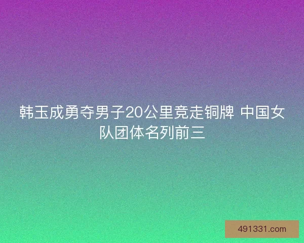 韩玉成勇夺男子20公里竞走铜牌 中国女队团体名列前三 韩玉成勇夺男子20公里竞走铜牌 中国女队团体名列前三