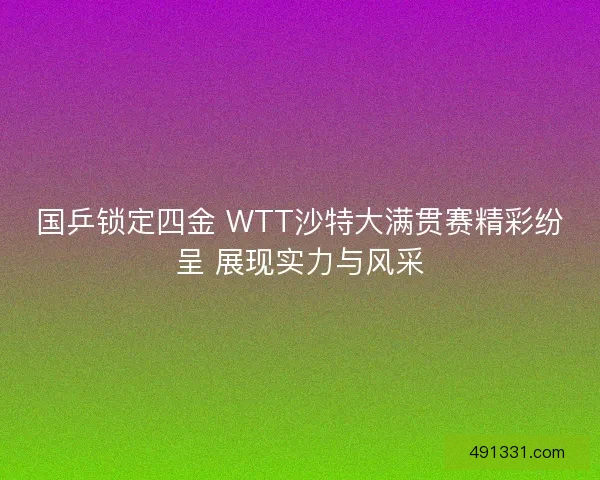 国乒锁定四金 WTT沙特大满贯赛精彩纷呈 展现实力与风采